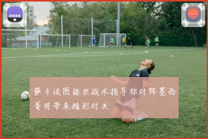 萨卡谈图赫尔战术指导称对阵墨西哥将带来精彩对决