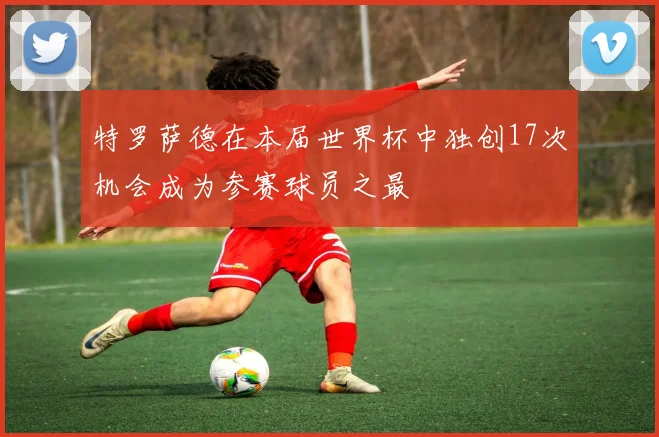 特罗萨德在本届世界杯中独创17次机会成为参赛球员之最