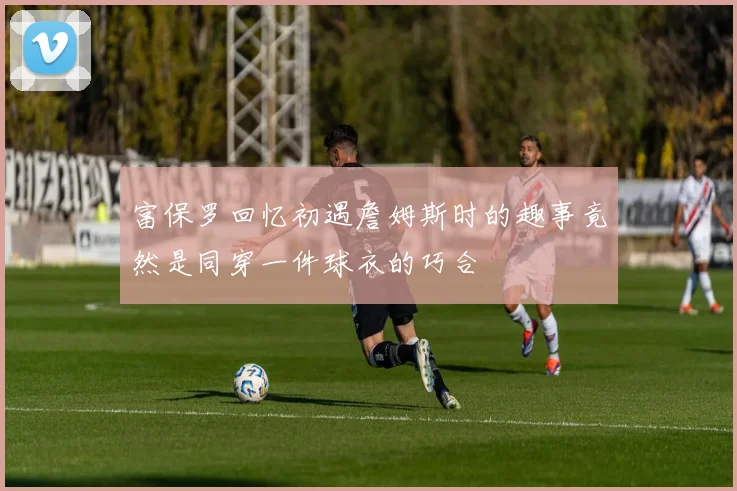 富保罗回忆初遇詹姆斯时的趣事竟然是同穿一件球衣的巧合