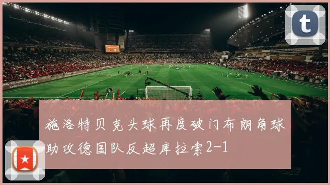 施洛特贝克头球再度破门布朗角球助攻德国队反超库拉索2-1