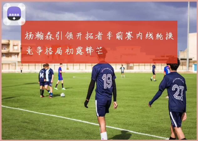 杨瀚森引领开拓者季前赛内线轮换竞争格局初露锋芒