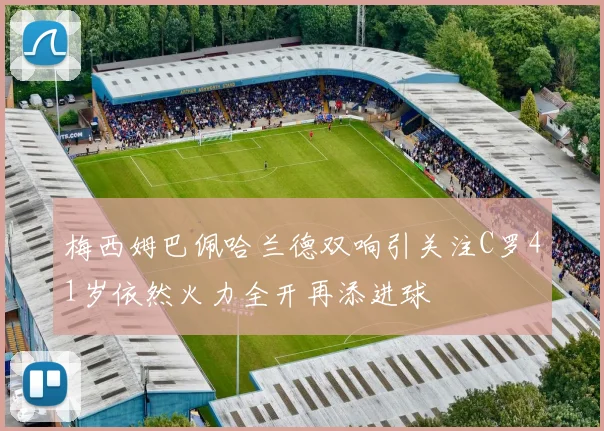 梅西姆巴佩哈兰德双响引关注C罗41岁依然火力全开再添进球