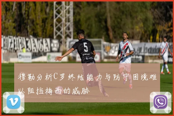 穆勒分析C罗终结能力与防守困境难以阻挡梅西的威胁