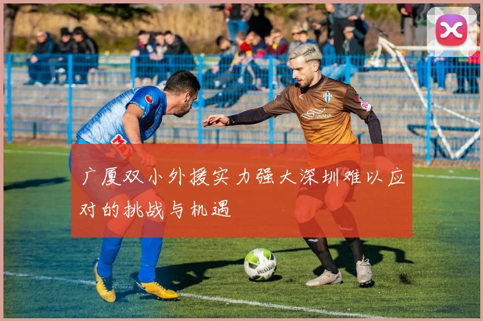 广厦双小外援实力强大深圳难以应对的挑战与机遇