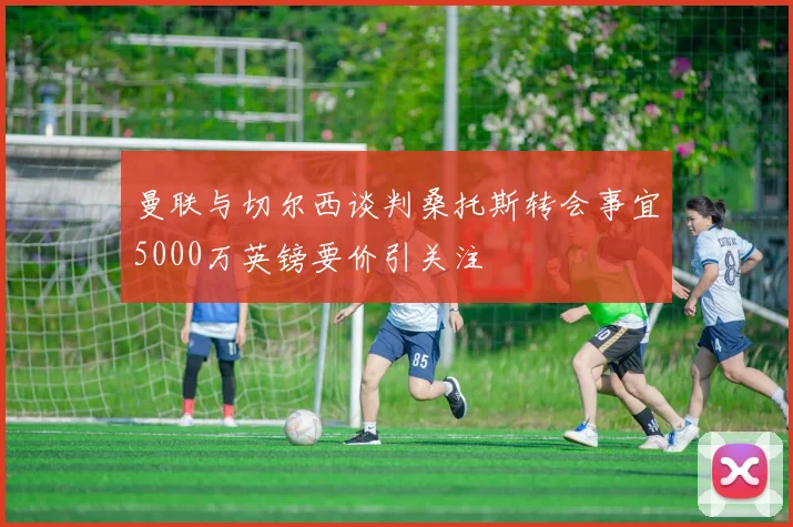 曼联与切尔西谈判桑托斯转会事宜5000万英镑要价引关注