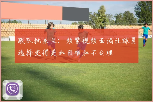跟队批米兰：频繁视频面试让球员选择变得更加困难和不合理