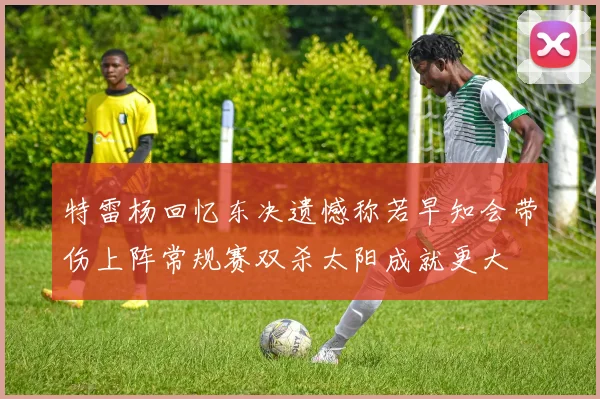 特雷杨回忆东决遗憾称若早知会带伤上阵常规赛双杀太阳成就更大