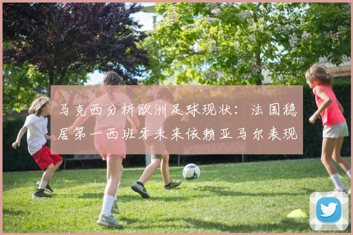 马克西分析欧洲足球现状：法国稳居第一西班牙未来依赖亚马尔表现