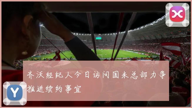 齐沃经纪人今日访问国米总部力争推进续约事宜