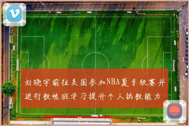 刘晓宇前往美国参加NBA夏季联赛并进行教练班学习提升个人执教能力
