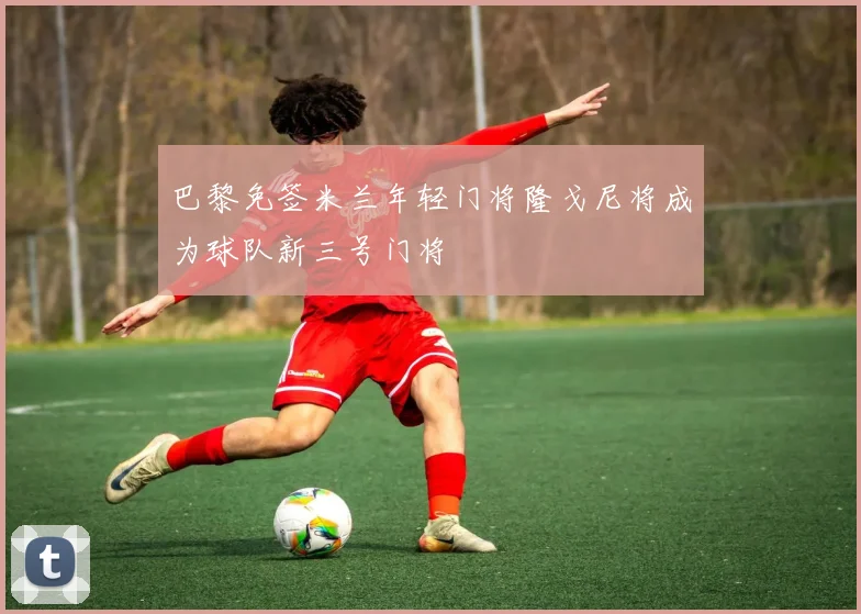 巴黎免签米兰年轻门将隆戈尼将成为球队新三号门将