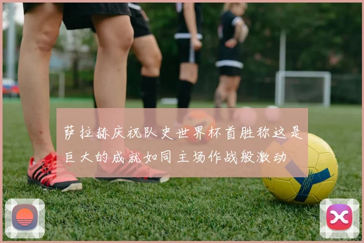 萨拉赫庆祝队史世界杯首胜称这是巨大的成就如同主场作战般激动