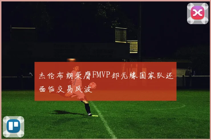杰伦布朗荣膺FMVP却无缘国家队还面临交易风波