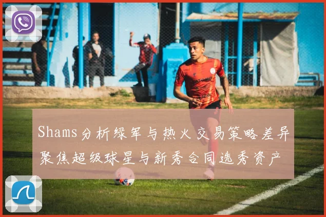 Shams分析绿军与热火交易策略差异聚焦超级球星与新秀合同选秀资产