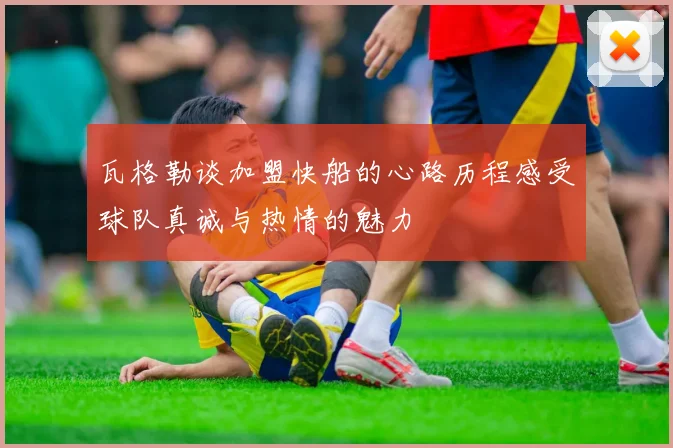 瓦格勒谈加盟快船的心路历程感受球队真诚与热情的魅力