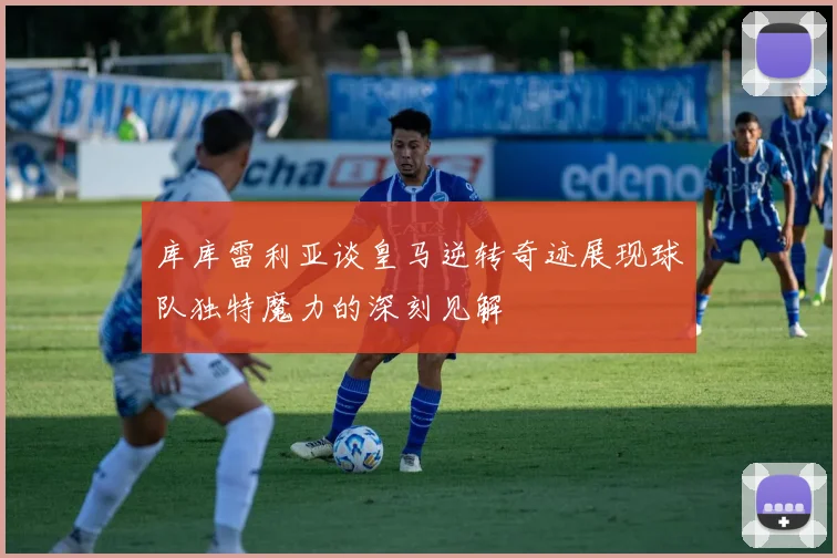 库库雷利亚谈皇马逆转奇迹展现球队独特魔力的深刻见解