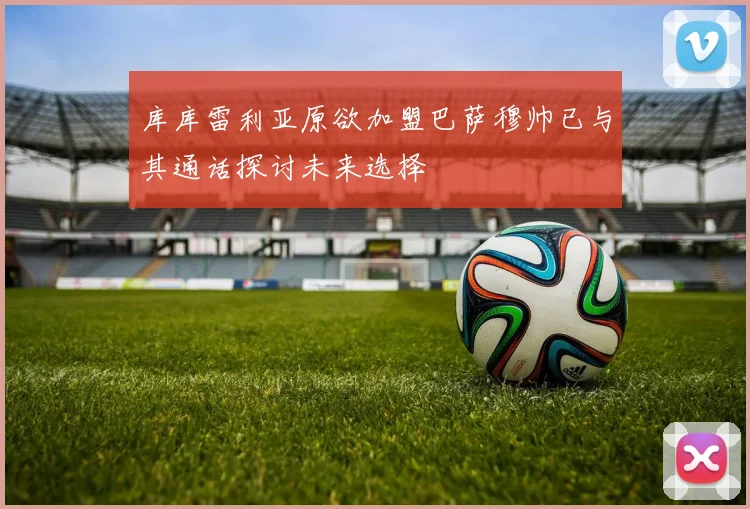 库库雷利亚原欲加盟巴萨穆帅已与其通话探讨未来选择