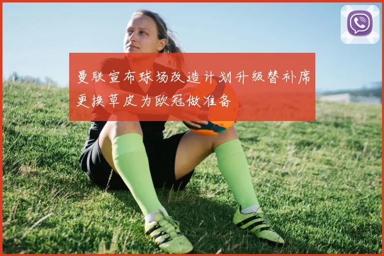 曼联宣布球场改造计划升级替补席更换草皮为欧冠做准备