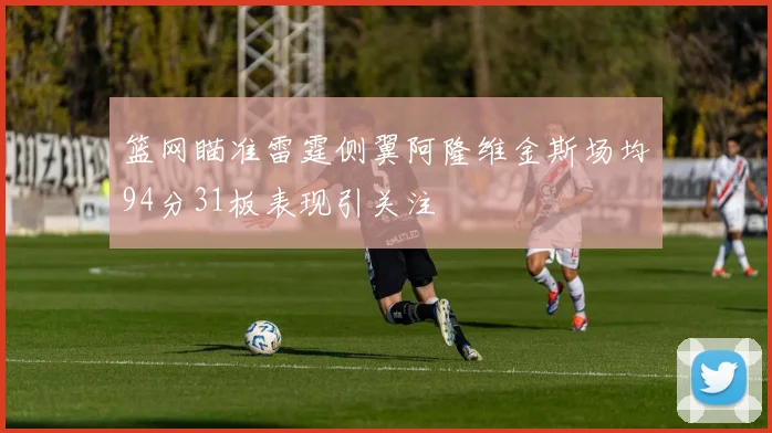 篮网瞄准雷霆侧翼阿隆维金斯场均94分31板表现引关注