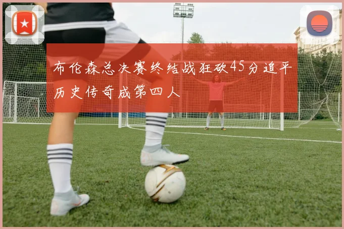 布伦森总决赛终结战狂砍45分追平历史传奇成第四人